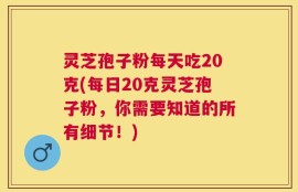 灵芝孢子粉每天吃20克(每日20克灵芝孢子粉，你需要知道的所有细节！)