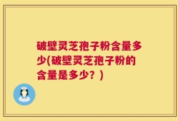 破壁灵芝孢子粉含量多少(破壁灵芝孢子粉的含量是多少？)