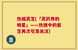 热缩灵芝(「灵药界的明星」——热搜中的紫芝再次引发关注)
