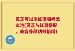 灵芝可以泡红酒喝吗怎么泡(灵芝与红酒搭配，美容养颜功效倍增)