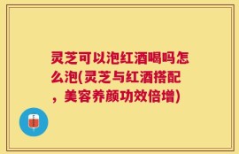 灵芝可以泡红酒喝吗怎么泡(灵芝与红酒搭配，美容养颜功效倍增)