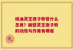 线油灵芝孢子粉管什么怎用？破壁灵芝孢子粉的功效与作用有哪些