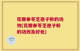 花期参苓芝孢子粉的功效(花期参苓芝孢子粉的功效及好处)