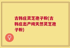 古韩庄灵芝孢子粉(古韩庄出产纯天然灵芝孢子粉)