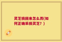 灵芝摘回来怎么弄(如何正确采摘灵芝？)