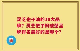 灵芝孢子油的10大品牌？灵芝饱子粉破璧品牌排名最好的是哪个？