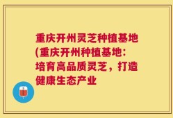 重庆开州灵芝种植基地(重庆开州种植基地：培育高品质灵芝，打造健康生态产业