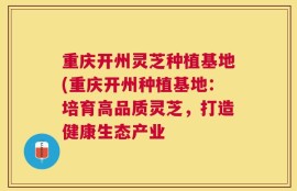 重庆开州灵芝种植基地(重庆开州种植基地：培育高品质灵芝，打造健康生态产业
