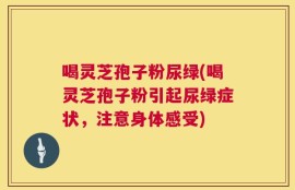 喝灵芝孢子粉尿绿(喝灵芝孢子粉引起尿绿症状，注意身体感受)