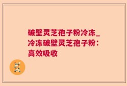 破壁灵芝孢子粉冷冻_冷冻破壁灵芝孢子粉：高效吸收