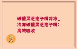 破壁灵芝孢子粉冷冻_冷冻破壁灵芝孢子粉：高效吸收