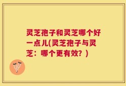 灵芝孢子和灵芝哪个好一点儿(灵芝孢子与灵芝：哪个更有效？)