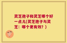 灵芝孢子和灵芝哪个好一点儿(灵芝孢子与灵芝：哪个更有效？)