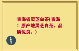 青海省灵芝白茶(青海：原产地灵芝白茶，品质优良。)