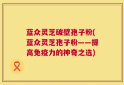 蓝众灵芝破壁孢子粉(蓝众灵芝孢子粉——提高免疫力的神奇之选)