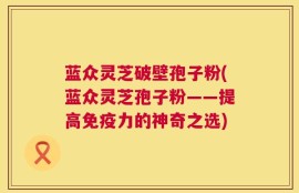 蓝众灵芝破壁孢子粉(蓝众灵芝孢子粉——提高免疫力的神奇之选)