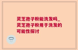 灵芝孢子粉能洗发吗_灵芝孢子粉用于洗发的可能性探讨