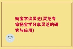 杨宝学谈灵芝(灵芝专家杨宝学分享灵芝的研究与应用)