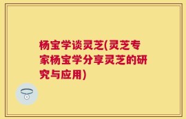 杨宝学谈灵芝(灵芝专家杨宝学分享灵芝的研究与应用)