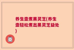 养生壶煮黑灵芝(养生壶轻松煮出黑灵芝益处)