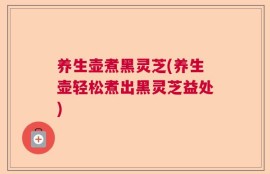 养生壶煮黑灵芝(养生壶轻松煮出黑灵芝益处)