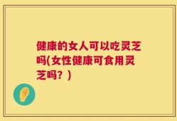 健康的女人可以吃灵芝吗(女性健康可食用灵芝吗？)