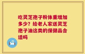 吃灵芝孢子粉体重增加多少？给老人家送灵芝孢子油这类的保健品合适吗