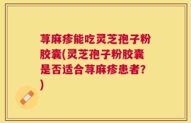 荨麻疹能吃灵芝孢子粉胶囊(灵芝孢子粉胶囊是否适合荨麻疹患者？)
