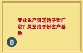 专业生产灵芝孢子粉厂家？灵芝孢子粉生产基地