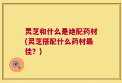 灵芝和什么是绝配药材(灵芝搭配什么药材最佳？)