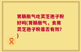 胃肠胀气吃灵芝孢子粉好吗(胃肠胀气，食用灵芝孢子粉是否有效？)