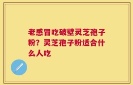 老感冒吃破壁灵芝孢子粉？灵芝孢子粉适合什么人吃