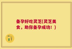 备孕好吃灵芝(灵芝美食，助你备孕成功！)