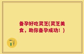 备孕好吃灵芝(灵芝美食，助你备孕成功！)