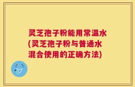 灵芝孢子粉能用常温水(灵芝孢子粉与普通水混合使用的正确方法)
