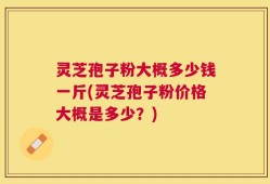 灵芝孢子粉大概多少钱一斤(灵芝孢子粉价格大概是多少？)