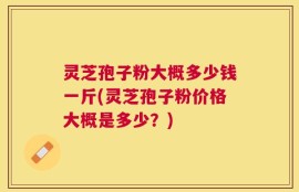 灵芝孢子粉大概多少钱一斤(灵芝孢子粉价格大概是多少？)