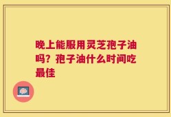 晚上能服用灵芝孢子油吗？孢子油什么时间吃最佳