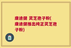 康途健 灵芝孢子粉(康途健推出纯正灵芝孢子粉)