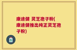 康途健 灵芝孢子粉(康途健推出纯正灵芝孢子粉)
