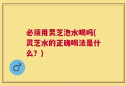必须用灵芝泡水喝吗(灵芝水的正确喝法是什么？)