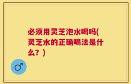 必须用灵芝泡水喝吗(灵芝水的正确喝法是什么？)