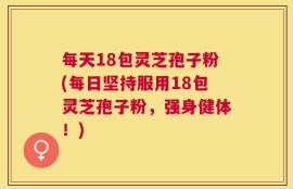 每天18包灵芝孢子粉(每日坚持服用18包灵芝孢子粉，强身健体！)