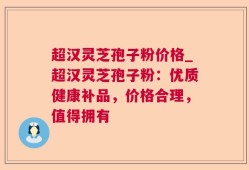 超汉灵芝孢子粉价格_超汉灵芝孢子粉：优质健康补品，价格合理，值得拥有
