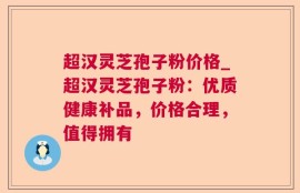 超汉灵芝孢子粉价格_超汉灵芝孢子粉：优质健康补品，价格合理，值得拥有