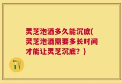 灵芝泡酒多久能沉底(灵芝泡酒需要多长时间才能让灵芝沉底？)