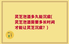 灵芝泡酒多久能沉底(灵芝泡酒需要多长时间才能让灵芝沉底？)