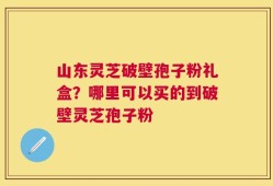 山东灵芝破壁孢子粉礼盒？哪里可以买的到破壁灵芝孢子粉