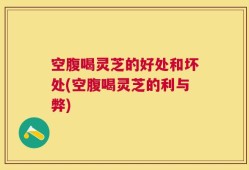 空腹喝灵芝的好处和坏处(空腹喝灵芝的利与弊)