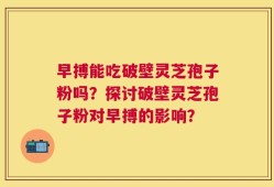 早搏能吃破壁灵芝孢子粉吗？探讨破壁灵芝孢子粉对早搏的影响？